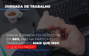 Minha Jornada Foi Reduzida Em 50 Mas Na Pratica Estou Trabalhando Mais Do Que Iss O Que Eu Faco - Datalex Contabilidade