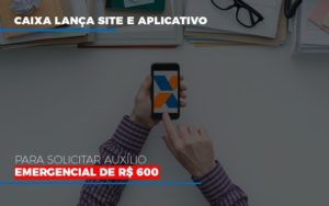 Caixa Lanca Site E Aplicativo Para Solicitar Auxilio Emergencial De Rs 600 - Datalex Contabilidade